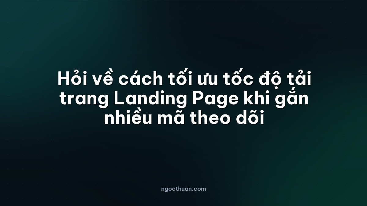 Hỏi về cách tối ưu tốc độ tải trang Landing Page khi gắn nhiều mã theo dõi