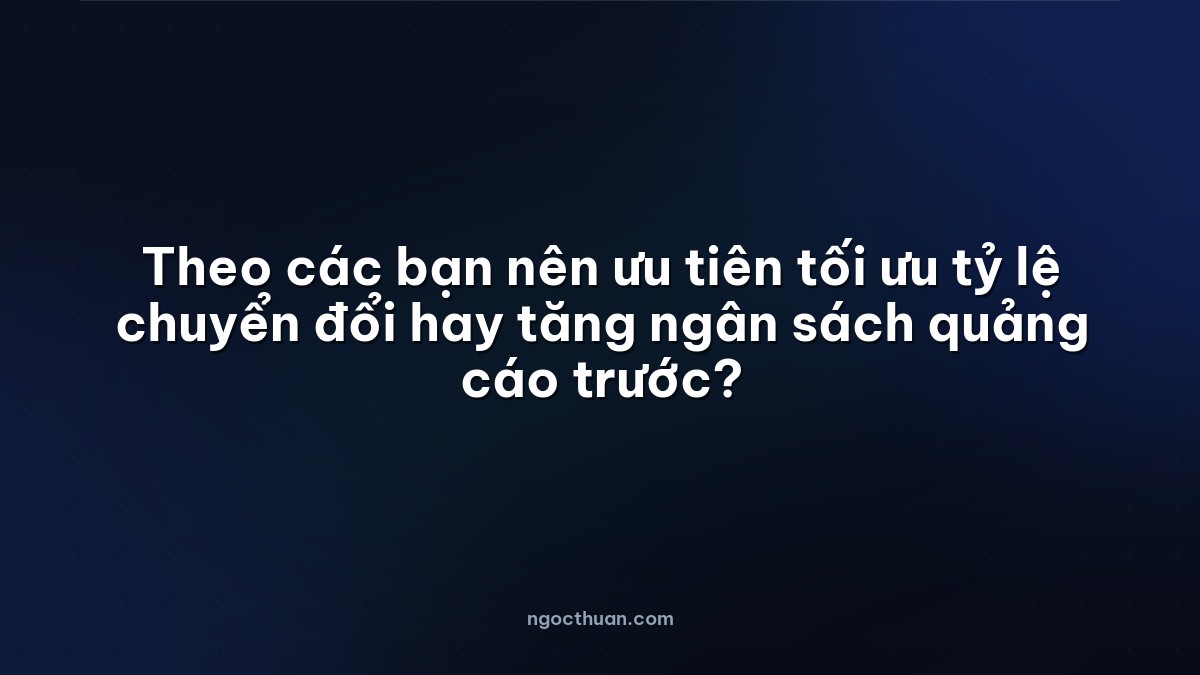 Theo các bạn nên ưu tiên tối ưu tỷ lệ chuyển đổi hay tăng ngân sách quảng cáo trước?