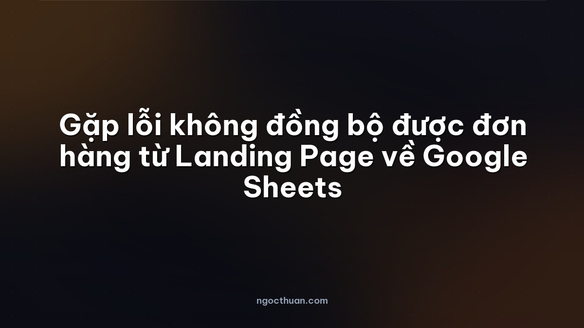Gặp lỗi không đồng bộ được đơn hàng từ Landing Page về Google Sheets